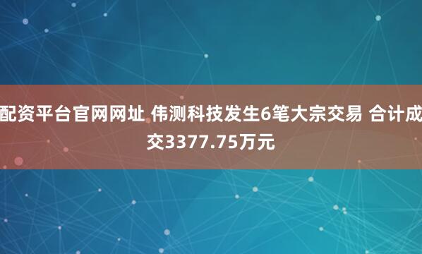 配资平台官网网址 伟测科技发生6笔大宗交易 合计成交3377.75万元