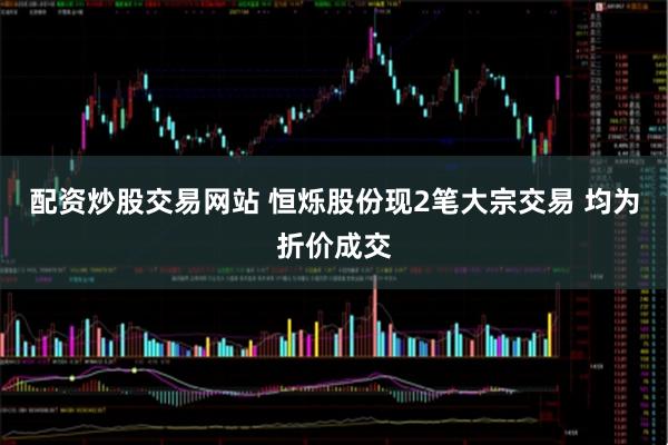 配资炒股交易网站 恒烁股份现2笔大宗交易 均为折价成交
