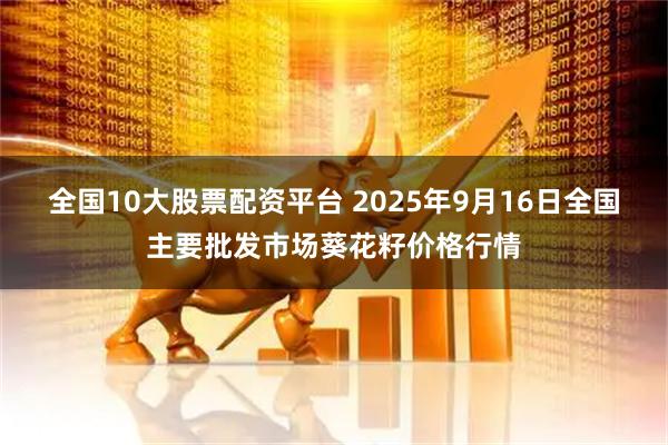 全国10大股票配资平台 2025年9月16日全国主要批发市场葵花籽价格行情
