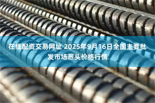 在线配资交易网址 2025年9月16日全国主要批发市场葱头价格行情