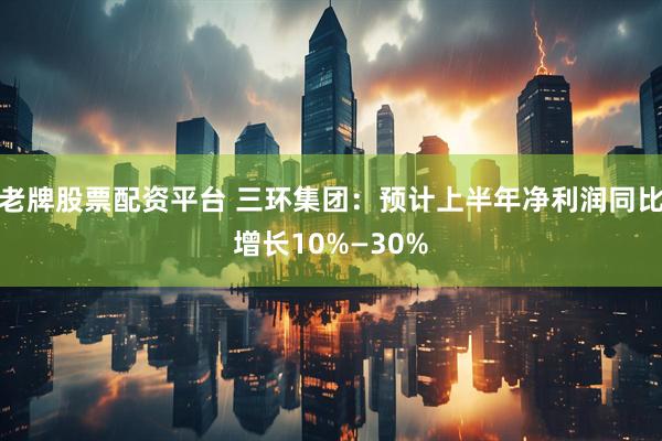 老牌股票配资平台 三环集团：预计上半年净利润同比增长10%—30%