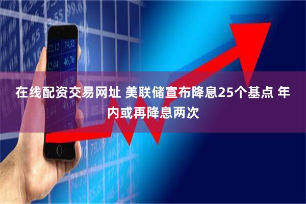 在线配资交易网址 美联储宣布降息25个基点 年内或再降息两次