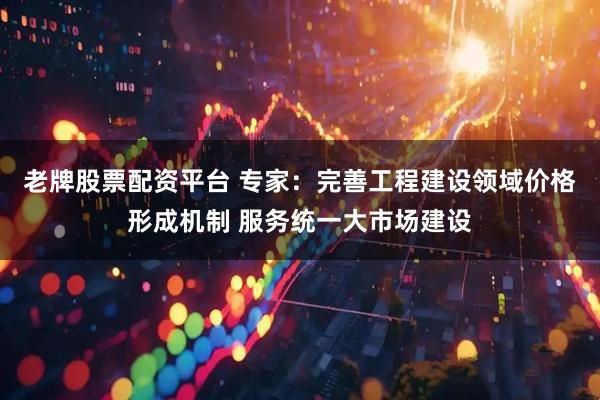 老牌股票配资平台 专家：完善工程建设领域价格形成机制 服务统一大市场建设