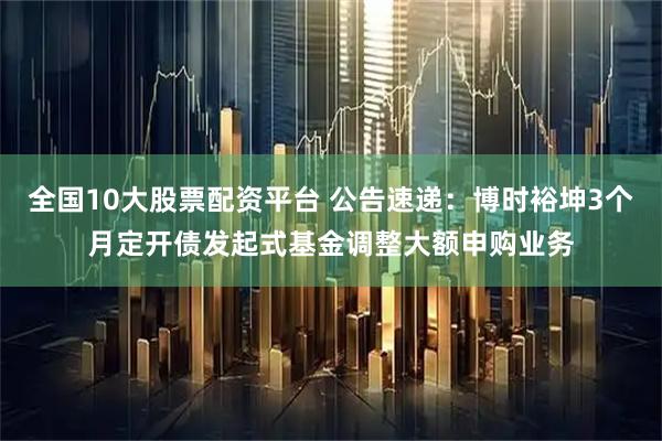 全国10大股票配资平台 公告速递：博时裕坤3个月定开债发起式基金调整大额申购业务
