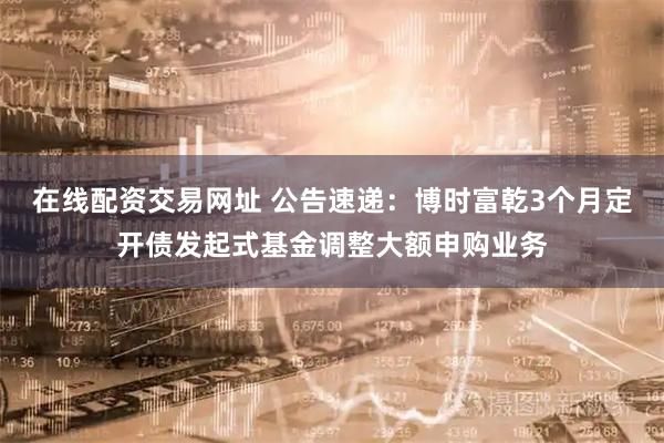 在线配资交易网址 公告速递：博时富乾3个月定开债发起式基金调整大额申购业务
