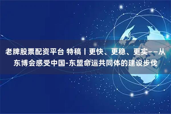 老牌股票配资平台 特稿丨更快、更稳、更实——从东博会感受中国-东盟命运共同体的建设步伐