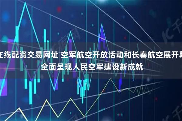 在线配资交易网址 空军航空开放活动和长春航空展开幕&#32;全面呈现人民空军建设新成就