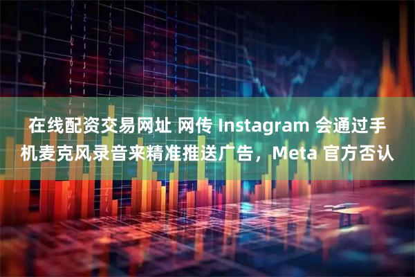 在线配资交易网址 网传 Instagram 会通过手机麦克风录音来精准推送广告，Meta 官方否认