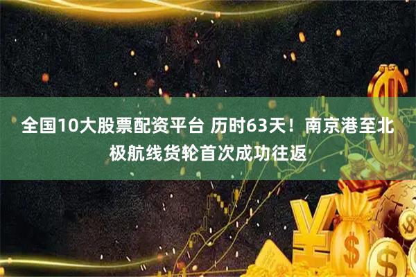 全国10大股票配资平台 历时63天！南京港至北极航线货轮首次成功往返