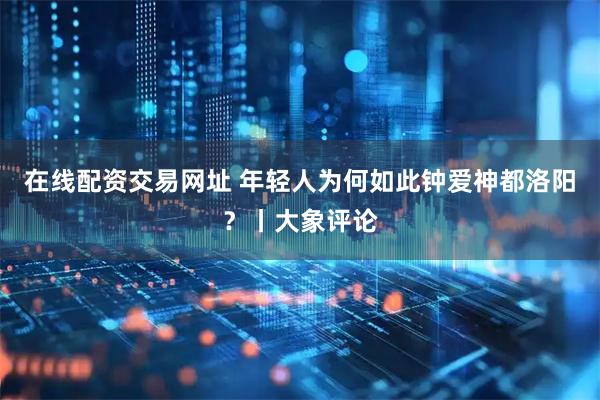 在线配资交易网址 年轻人为何如此钟爱神都洛阳？丨大象评论